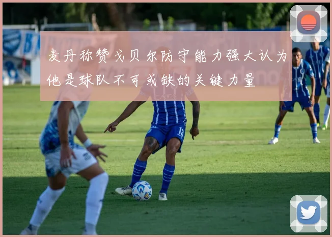 麦丹称赞戈贝尔防守能力强大认为他是球队不可或缺的关键力量