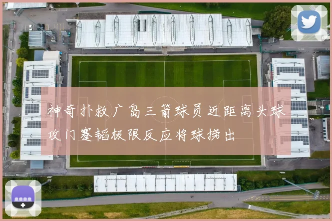 神奇扑救广岛三箭球员近距离头球攻门蹇韬极限反应将球捞出
