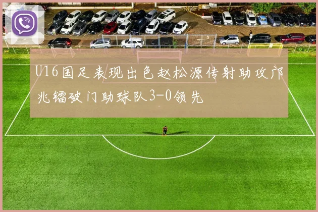 U16国足表现出色赵松源传射助攻邝兆镭破门助球队3-0领先
