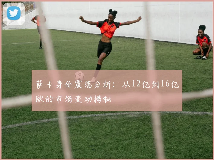 萨卡身价震荡分析：从12亿到16亿欧的市场变动揭秘