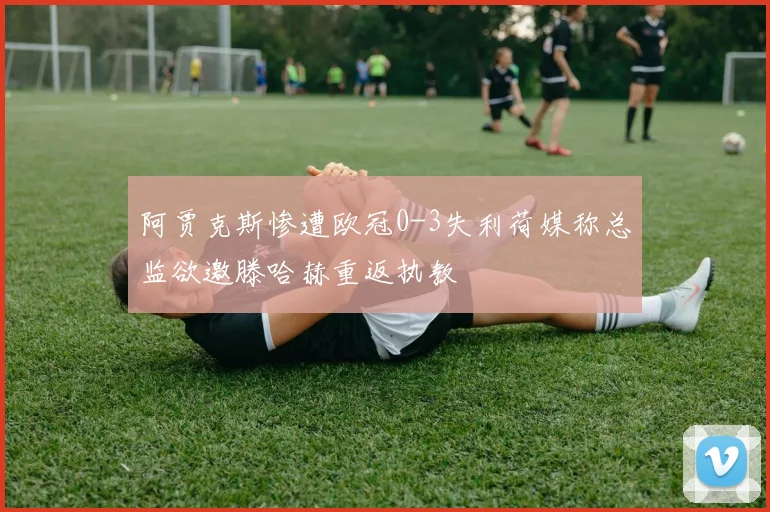 阿贾克斯惨遭欧冠0-3失利荷媒称总监欲邀滕哈赫重返执教