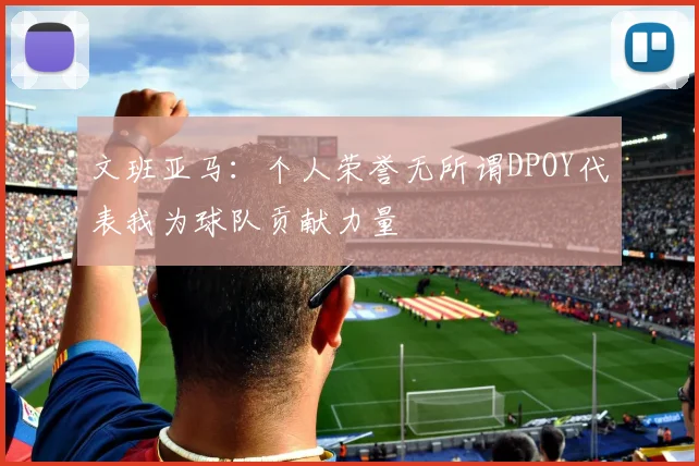 文班亚马：个人荣誉无所谓DPOY代表我为球队贡献力量
