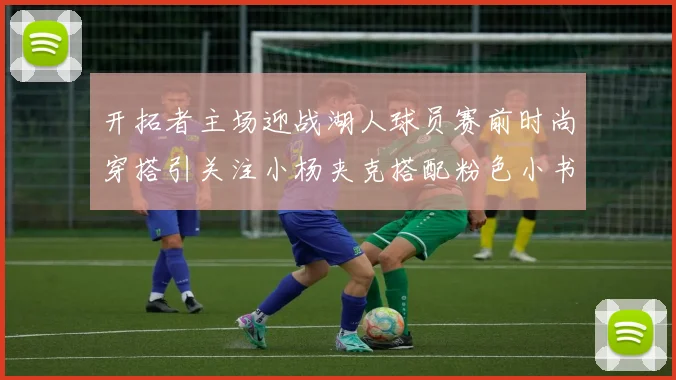 开拓者主场迎战湖人球员赛前时尚穿搭引关注小杨夹克搭配粉色小书包
