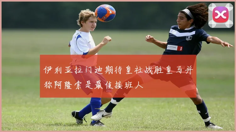 伊利亚拉门迪期待皇社战胜皇马并称阿隆索是最佳接班人