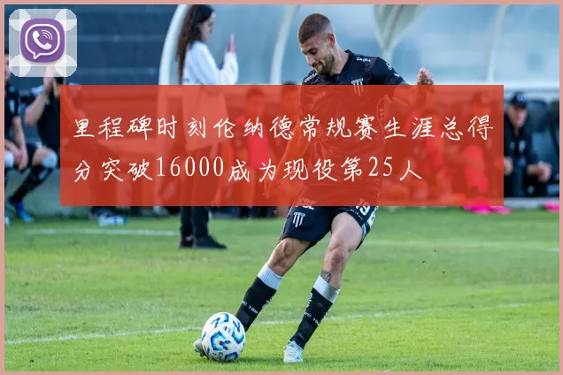 里程碑时刻伦纳德常规赛生涯总得分突破16000成为现役第25人