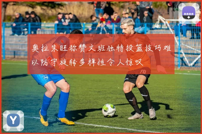 奥拉朱旺称赞文班独特投篮技巧难以防守旋转多样性令人惊叹