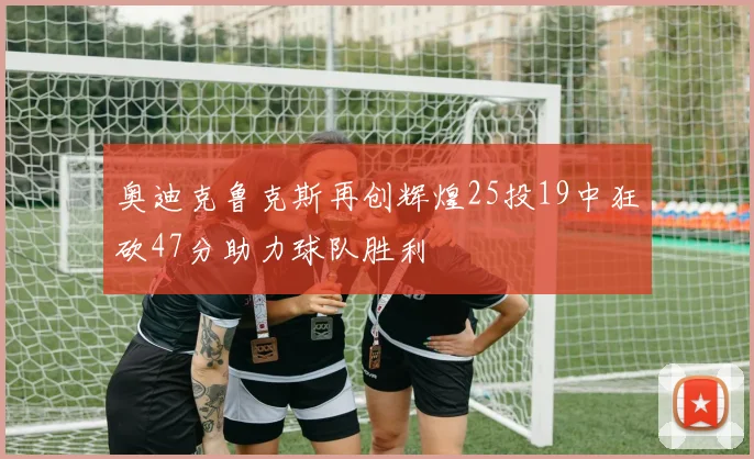 奥迪克鲁克斯再创辉煌25投19中狂砍47分助力球队胜利