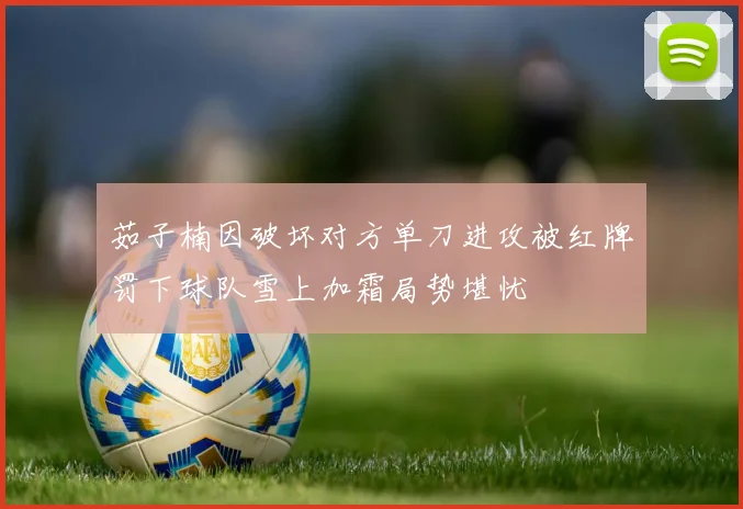 茹子楠因破坏对方单刀进攻被红牌罚下球队雪上加霜局势堪忧