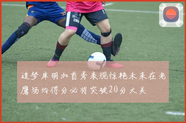 追梦库明加首秀表现惊艳未来在老鹰场均得分必将突破20分大关