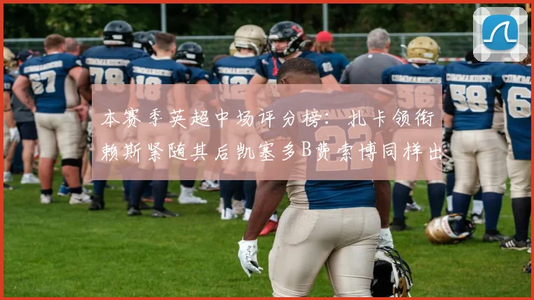 本赛季英超中场评分榜：扎卡领衔赖斯紧随其后凯塞多B费索博同样出色