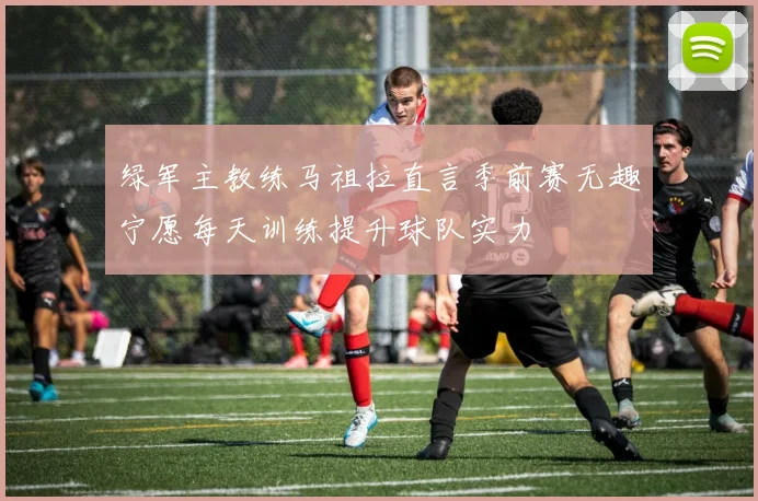 绿军主教练马祖拉直言季前赛无趣宁愿每天训练提升球队实力
