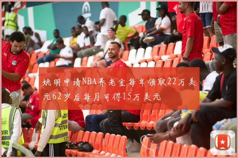 姚明申请NBA养老金每年领取22万美元62岁后每月可得15万美元