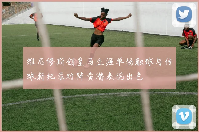 维尼修斯创皇马生涯单场触球与传球新纪录对阵黄潜表现出色
