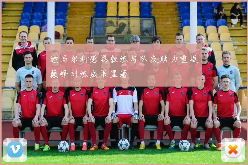 迪马尔科感恩教练与队友助力重返巅峰训练成果显著