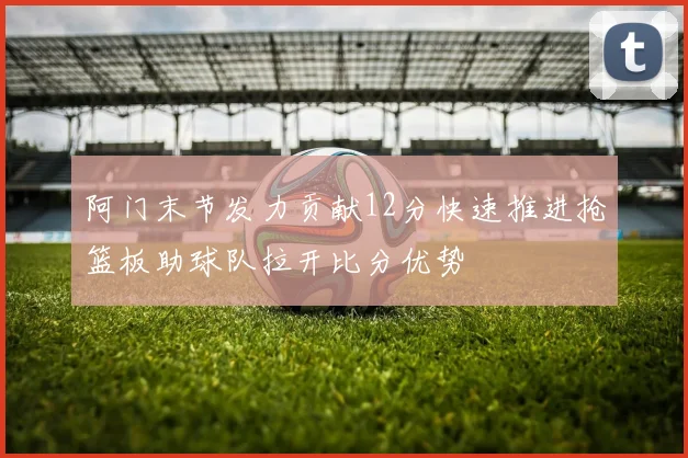 阿门末节发力贡献12分快速推进抢篮板助球队拉开比分优势