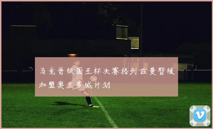 马竞晋级国王杯决赛格列兹曼暂缓加盟奥兰多城计划