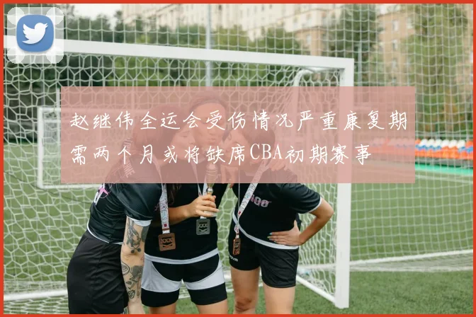 赵继伟全运会受伤情况严重康复期需两个月或将缺席CBA初期赛事