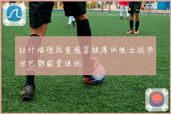 拉什福德因重感冒缺席训练出战毕尔巴鄂前景堪忧