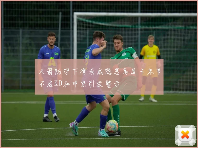 火箭防守下滑或成隐患乌度卡末节不启KD和申京引发警示