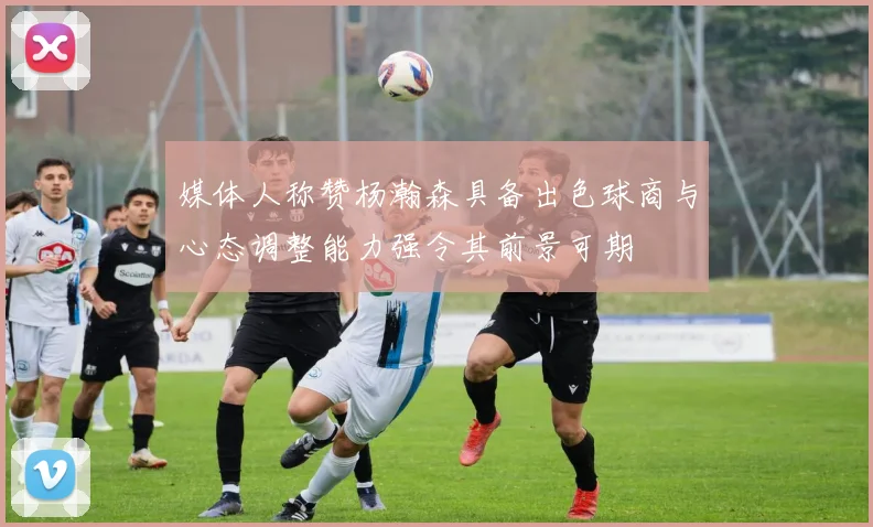 媒体人称赞杨瀚森具备出色球商与心态调整能力强令其前景可期