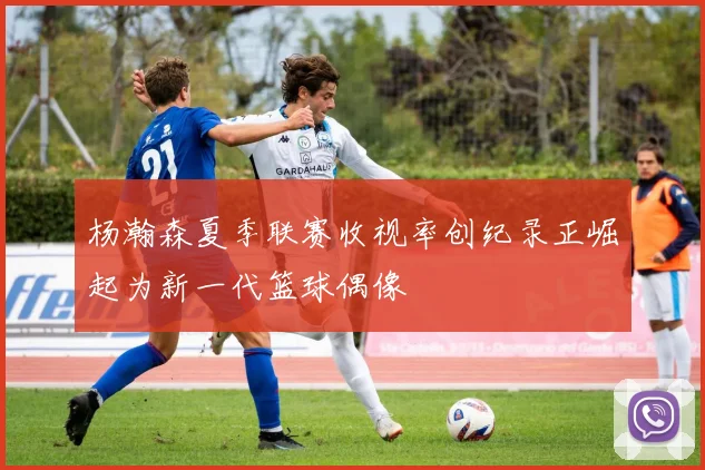 杨瀚森夏季联赛收视率创纪录正崛起为新一代篮球偶像