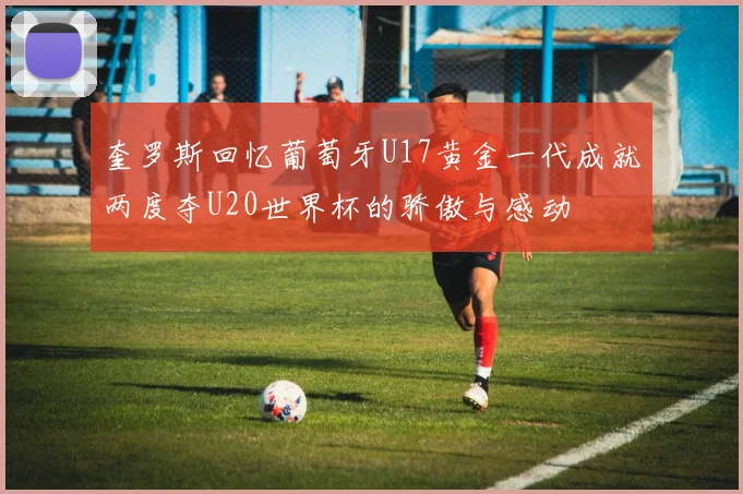 奎罗斯回忆葡萄牙U17黄金一代成就两度夺U20世界杯的骄傲与感动