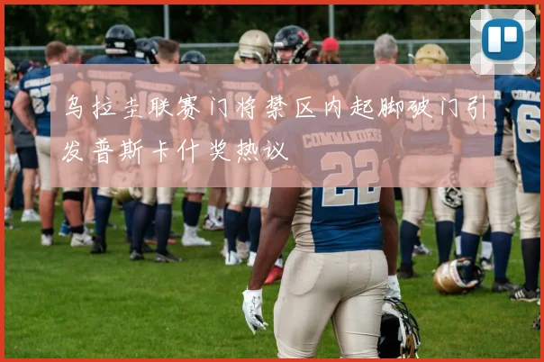 乌拉圭联赛门将禁区内起脚破门引发普斯卡什奖热议