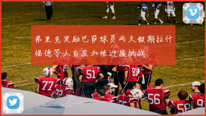 弗里克奖励巴萨球员两天假期拉什福德等人自发加练迎接挑战