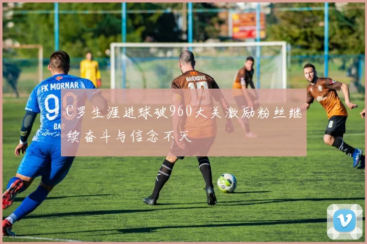 C罗生涯进球破960大关激励粉丝继续奋斗与信念不灭