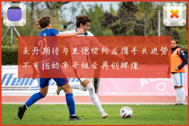 麦丹期待与里德续约后携手共进势不可挡的华子组合再创辉煌