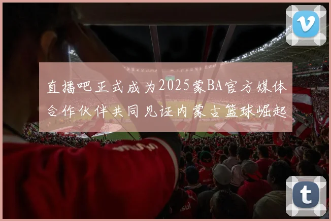 直播吧正式成为2025蒙BA官方媒体合作伙伴共同见证内蒙古篮球崛起新高峰